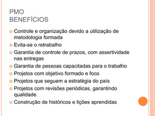 PMO
BENEFÍCIOS
 Controle e organização devido a utilização de
metodologia formada
 Evita-se o retrabalho
 Garantia de controle de prazos, com assertividade
nas entregas
 Garantia de pessoas capacitadas para o trabalho
 Projetos com objetivo formado e foco
 Projetos que seguem a estratégia do país
 Projetos com revisões periódicas, garantindo
qualidade
 Construção de históricos e lições aprendidas
 