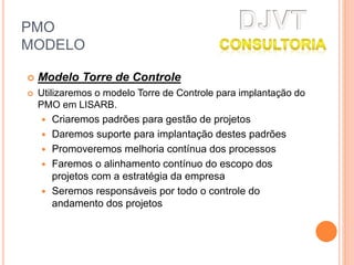 PMO
MODELO
 Modelo Torre de Controle
 Utilizaremos o modelo Torre de Controle para implantação do
PMO em LISARB.
 Criaremos padrões para gestão de projetos
 Daremos suporte para implantação destes padrões
 Promoveremos melhoria contínua dos processos
 Faremos o alinhamento contínuo do escopo dos
projetos com a estratégia da empresa
 Seremos responsáveis por todo o controle do
andamento dos projetos
 