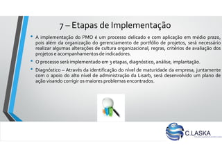 7 – Etapas de Implementação
• A implementação do PMO é um processo delicado e com aplicação em médio prazo,
pois além da organização do gerenciamento de portfólio de projetos, será necessário
realizar algumas alterações de cultura organizacional, regras, critérios de avaliação dos
projetos e acompanhamentos de indicadores.
• O processo será implementado em 3 etapas, diagnóstico, análise, implantação.
• Diagnóstico – Através da identificação do nível de maturidade da empresa, juntamente
com o apoio do alto nível de administração da Lisarb, será desenvolvido um plano de
ação visando corrigir os maiores problemas encontrados.
 