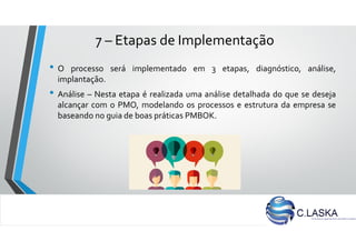 7 – Etapas de Implementação
• O processo será implementado em 3 etapas, diagnóstico, análise,
implantação.
• Análise – Nesta etapa é realizada uma análise detalhada do que se deseja
alcançar com o PMO, modelando os processos e estrutura da empresa se
baseando no guia de boas práticas PMBOK.
 