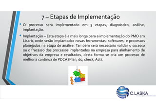 7 – Etapas de Implementação
• O processo será implementado em 3 etapas, diagnóstico, análise,
implantação.
• Implantação – Esta etapa é a mais longa para a implementação do PMO em
Lisarb, onde serão implantadas novas ferramentas, softwares, e processos
planejados na etapa de análise. Também será necessário validar o sucesso
ou o fracasso dos processos implantados na empresa para alinhamento de
objetivos da empresa e resultados, desta forma se cria um processo de
melhoria continua de PDCA (Plan, do, check, Act).
 