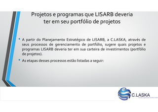 Projetos e programas que LISARB deveria
ter em seu portfólio de projetos
• A partir do Planejamento Estratégico de LISARB, a C.LASKA, através de
seus processos de gerenciamento de portfólio, sugere quais projetos e
programas LISARB deveria ter em sua carteira de investimentos (portfólio
de projetos).
• As etapas desses processos estão listadas a seguir:
 
