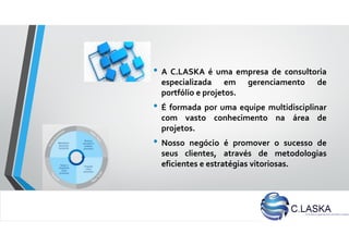 • A C.LASKA é uma empresa de consultoria
especializada em gerenciamento de
portfólio e projetos.
• É formada por uma equipe multidisciplinar
com vasto conhecimento na área de
projetos.
• Nosso negócio é promover o sucesso de
seus clientes, através de metodologias
eficientes e estratégias vitoriosas.
 
