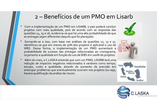 2 – Benefícios de um PMO em Lisarb
• Com a implementação de um PMO em LISARB, o país poderá concluir
projetos com mais qualidade, pois de acordo com as respostas das
questões 24, 25 e 26, evidencia-se que há uma alta probabilidade de que
as entregas sejam diferentes daquilo que foi planejado.
• Somando-se a isso, com base nas análises da questões 12, 13 e 17,
identificou-se que em menos de 50% dos projetos é aplicável o uso de
WBS. Dessa forma, a implementação de um PMO aumentará a
probabilidade de sucesso das entregas relacionadas ao cronograma,
orçamento e qualidade em função do uso deWBS em 100% do projetos.
• Além do mais, a C.LASKA entende que com um PMO, LISARB terá uma
redução de impactos negativos relacionados à variáveis como tempo,
escopo, custo e qualidade, através do aumento da precisão em
antecipar problemas que eventualmente ocorram nos projetos (ou seja,
haverá qualificação da análise de riscos).
 