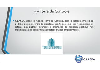 5 –Torre de Controle
• C.LASKA sugere o modelo Torre de Controle, com o estabelecimento de
padrões para a gerência de projetos, suporte de como seguir estes padrões,
reforço dos padrões definidos e promoção de melhoria contínua nos
mesmos (análise conforme as questões citadas anteriormente).
 