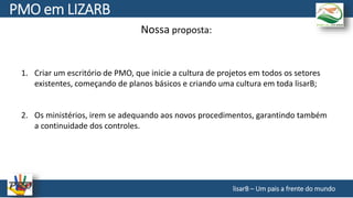 Nossa proposta:
1. Criar um escritório de PMO, que inicie a cultura de projetos em todos os setores
existentes, começando de planos básicos e criando uma cultura em toda lisarB;
2. Os ministérios, irem se adequando aos novos procedimentos, garantindo também
a continuidade dos controles.
lisarB – Um pais a frente do mundo
PMO em LIZARB
 