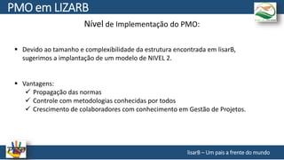 Nível de Implementação do PMO:
 Devido ao tamanho e complexibilidade da estrutura encontrada em lisarB,
sugerimos a implantação de um modelo de NIVEL 2.
 Vantagens:
 Propagação das normas
 Controle com metodologias conhecidas por todos
 Crescimento de colaboradores com conhecimento em Gestão de Projetos.
lisarB – Um pais a frente do mundo
PMO em LIZARB
 