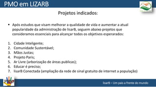 Projetos indicados:
 Após estudos que visam melhorar a qualidade de vida e aumentar a atual
popularidade da administração de lisarB, seguem abaixo projetos que
consideramos essenciais para alcançar todos os objetivos esperarados:
1. Cidade Inteligente;
2. Comunidade Sustentável;
3. Mãos Justas;
4. Projeto Paris;
5. Ar Livre (arborização de áreas publicas);
6. Educar é preciso;
7. lisarB Conectada (ampliação da rede de sinal gratuito de internet a população)
lisarB – Um pais a frente do mundo
PMO em LIZARB
 