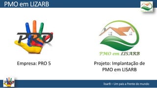 Empresa: PRO 5 Projeto: Implantação de
PMO em LISARB
lisarB – Um pais a frente do mundo
PMO em LIZARB
 