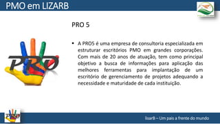 PRO 5
lisarB – Um pais a frente do mundo
 A PRO5 é uma empresa de consultoria especializada em
estruturar escritórios PMO em grandes corporações.
Com mais de 20 anos de atuação, tem como principal
objetivo a busca de informações para aplicação das
melhores ferramentas para implantação de um
escritório de gerenciamento de projetos adequando a
necessidade e maturidade de cada instituição.
PMO em LIZARB
 
