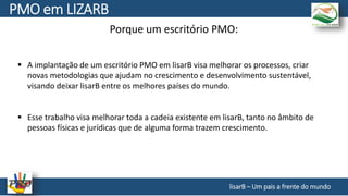 Porque um escritório PMO:
 A implantação de um escritório PMO em lisarB visa melhorar os processos, criar
novas metodologias que ajudam no crescimento e desenvolvimento sustentável,
visando deixar lisarB entre os melhores países do mundo.
 Esse trabalho visa melhorar toda a cadeia existente em lisarB, tanto no âmbito de
pessoas físicas e jurídicas que de alguma forma trazem crescimento.
lisarB – Um pais a frente do mundo
PMO em LIZARB
 