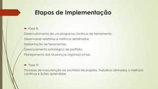 Etapas de Implementação
 Fase III
Desenvolvimento de um programa contínuo de treinamento;
Desenvolver relatórios e métricas detalhadas;
Implantação de ferramentas;
Gerenciamento estratégico de portfólio;
Planejamento das Mudanças organizacionais.
 Fase IV
Processo de manutenção do escritório de projetos. Trabalhos alinhados a melhoria
continua e lições aprendidas.
 