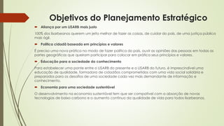 Objetivos do Planejamento Estratégico
 Aliança por um LISARB mais justo
100% dos lisarbeanos querem um jeito melhor de fazer as coisas, de cuidar do país, de uma justiça pública
mais ágil.
 Política cidadã baseada em princípios e valores
É preciso uma nova prática no modo de fazer política do país, ouvir as opiniões das pessoas em todas as
partes geográficas que queiram participar para colocar em prática seus princípios e valores.
 Educação para a sociedade do conhecimento
Para estabelecer uma ponte entre o LISARB do presente e o LISARB do futuro, é imprescindível uma
educação de qualidade, formadora de cidadãos comprometidos com uma vida social solidária e
preparados para os desafios de uma sociedade cada vez mais demandante de informação e
conhecimento.
 Economia para uma sociedade sustentável
O desenvolvimento na economia sustentável tem que ser compatível com a absorção de novas
tecnologias de baixo carbono e o aumento contínuo da qualidade de vida para todos lisarbeanos.
 
