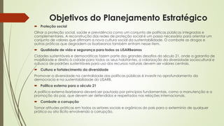 Objetivos do Planejamento Estratégico
 Proteção social
Olhar a proteção social, saúde e previdência como um conjunto de políticas públicas integradas e
complementares. A reconstrução das redes de proteção social é um passo necessário para orientar um
conjunto de valores que afirmam a nova cultura social da sustentabilidade. O combate as drogas e
outras práticas que degradem os lisarbeanos também entram nesse item.
 Qualidade de vida e segurança para todos os LISARBeanos
Cidades sustentáveis e democráticas fazem parte dos grandes desafios do século 21, onde a garantia de
mobilidade e direito à cidade para todos os seus habitantes, a valorização da diversidade sociocultural e
a busca de padrões sustentáveis para uso dos recursos naturais devem ser valores centrais.
 Cultura e fortalecimento da diversidade
Promover a diversidade na centralidade das políticas públicas é investir no aprofundamento da
democracia e na sustentabilidade do LISARB.
 Política externa para o século 21
A política externa lisarbeana deverá ser pautada por princípios fundamentais, como a manutenção e a
promoção da paz, que devem ser defendidos e respeitados nas relações internacionais.
 Combate a corrupção
Tomar atitudes práticas em todos os setores sociais e orgânicos do país para o extermínio de qualquer
prática ou ato ilícito envolvendo a corrupção.
 