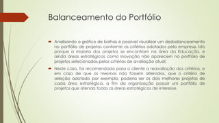 Balanceamento do Portfólio
 Analisando o gráfico de bolhas é possível visualizar um desbalanceamento
no portfólio de projetos conforme os critérios adotados pela empresa. Isto
porque a maioria dos projetos se encontram na área da Educação, e
ainda áreas estratégicas como Inovação não aparecem no portfólio de
projetos selecionados pelos critérios de avaliação atual.
 Neste caso, foi recomendado para o cliente a reavaliação dos critérios, e
em caso de que os mesmos não fossem alterados, que o critério de
seleção adotado por exemplo, poderia ser os dois melhores projetos de
cada área estratégica, a fim da organização possuir um portfólio de
projetos que atenda todas as áreas estratégicas de interesse.
 