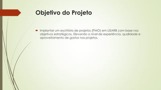 Objetivo do Projeto
 Implantar um escritório de projetos (PMO) em LISARB com base nos
objetivos estratégicos. Elevando o nível de experiência, qualidade e
aproveitamento de gastos nos projetos.
 