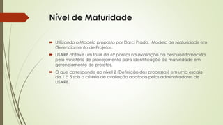 Nível de Maturidade
 Utilizando o Modelo proposto por Darci Prado, Modelo de Maturidade em
Gerenciamento de Projetos.
 LISARB obteve um total de 69 pontos na avaliação da pesquisa fornecida
pelo ministério de planejamento para identificação da maturidade em
gerenciamento de projetos.
 O que corresponde ao nível 2 (Definição dos processos) em uma escala
de 1 à 5 sob o critério de avaliação adotado pelos administradores de
LISARB.
 