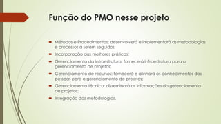 Função do PMO nesse projeto
 Métodos e Procedimentos: desenvolverá e implementará as metodologias
e processos a serem seguidos;
 Incorporação das melhores práticas;
 Gerenciamento da infraestrutura: fornecerá infraestrutura para o
gerenciamento de projetos;
 Gerenciamento de recursos: fornecerá e alinhará os conhecimentos das
pessoas para o gerenciamento de projetos;
 Gerenciamento técnico: disseminará as informações do gerenciamento
de projetos;
 Integração das metodologias.
 