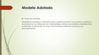 Modelo Adotado
 Torre de controle
Estabelece padrões e métodos para o gerenciamento de projetos, suporta e
acompanha na utilização da metodologia, reforça os padrões estabelecidos
auditando e treinando os times. Promovendo melhoria contínua nos
procedimentos.
 