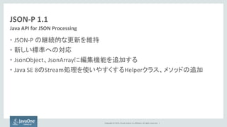 Copyright © 2015, Oracle and/or its affiliates. All rights reserved. |
JSON-P 1.1
• JSON-P の継続的な更新を維持
• 新しい標準への対応
• JsonObject、JsonArrayに編集機能を追加する
• Java SE 8のStream処理を使いやすくするHelperクラス、メソッドの追加
Java API for JSON Processing
 