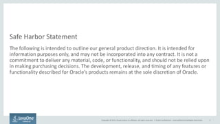 Copyright © 2015, Oracle and/or its affiliates. All rights reserved. |
Safe Harbor Statement
The following is intended to outline our general product direction. It is intended for
information purposes only, and may not be incorporated into any contract. It is not a
commitment to deliver any material, code, or functionality, and should not be relied upon
in making purchasing decisions. The development, release, and timing of any features or
functionality described for Oracle’s products remains at the sole discretion of Oracle.
Oracle Confidential – Internal/Restricted/Highly Restricted 2
 