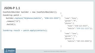 Copyright © 2015, Oracle and/or its affiliates. All rights reserved. |
JSON-P 1.1
JsonPatchBuilder builder = new JsonPatchBuilder();
JsonArray patch =
builder.replace("0/phones/mobile", "650-111-2222")
.remove("/1")
.build();
JsonArray result = patch.apply(contacts);
[
{
"name":"Duke",
"gender":"M",
"phones":{
"home":"650-123-4567",
"mobile":"650-111-2222"}},
{
"name":"Jane",
"gender":"F",
"phones":{
"mobile":"707-555-9999"}}
]
 