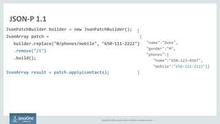 Copyright © 2015, Oracle and/or its affiliates. All rights reserved. |
JSON-P 1.1
JsonPatchBuilder builder = new JsonPatchBuilder();
JsonArray patch =
builder.replace("0/phones/mobile", "650-111-2222")
.remove("/1")
.build();
JsonArray result = patch.apply(contacts);
[
{
"name":"Duke",
"gender":"M",
"phones":{
"home":"650-123-4567",
"mobile":"650-111-2222"}}
]
 