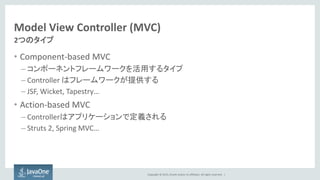 Copyright © 2015, Oracle and/or its affiliates. All rights reserved. |
Model View Controller (MVC)
• Component-based MVC
– コンポーネントフレームワークを活用するタイプ
– Controller はフレームワークが提供する
– JSF, Wicket, Tapestry…
• Action-based MVC
– Controllerはアプリケーションで定義される
– Struts 2, Spring MVC…
2つのタイプ
 