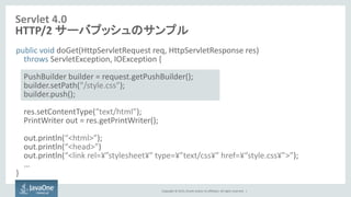 Copyright © 2015, Oracle and/or its affiliates. All rights reserved. |
Servlet 4.0
HTTP/2 サーバプッシュのサンプル
public void doGet(HttpServletRequest req, HttpServletResponse res)
throws ServletException, IOException {
PushBuilder builder = request.getPushBuilder();
builder.setPath(“/style.css”);
builder.push();
res.setContentType(“text/html”);
PrintWriter out = res.getPrintWriter();
out.println(“<html>”);
out.println(“<head>”)
out.println(“<link rel=¥”stylesheet¥” type=¥”text/css¥” href=¥“style.css¥”>”);
…
}
 
