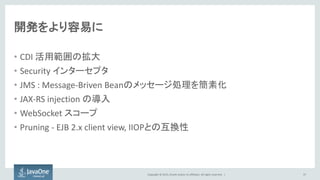 Copyright © 2015, Oracle and/or its affiliates. All rights reserved. |
開発をより容易に
• CDI 活用範囲の拡大
• Security インターセプタ
• JMS : Message-Briven Beanのメッセージ処理を簡素化
• JAX-RS injection の導入
• WebSocket スコープ
• Pruning - EJB 2.x client view, IIOPとの互換性
37
 