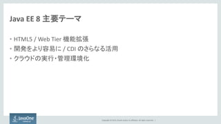 Copyright © 2015, Oracle and/or its affiliates. All rights reserved. |
Java EE 8 主要テーマ
• HTML5 / Web Tier 機能拡張
• 開発をより容易に / CDI のさらなる活用
• クラウドの実行・管理環境化
 