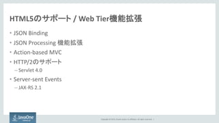 Copyright © 2015, Oracle and/or its affiliates. All rights reserved. |
HTML5のサポート / Web Tier機能拡張
• JSON Binding
• JSON Processing 機能拡張
• Action-based MVC
• HTTP/2のサポート
– Servlet 4.0
• Server-sent Events
– JAX-RS 2.1
 