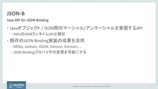 Copyright © 2015, Oracle and/or its affiliates. All rights reserved. |
JSON-B
• Javaオブジェクト / JSON間のマーシャル/アンマーシャルを実現するAPI
– XMLのJAXBランタイムAPIと類似
• 既存のJSON Binding実装の成果を活用
– MOXy, Jackson, GSON, Genson, Xstream, …
– JSON Bindingプロバイダの変更を可能にする
8
Java API for JSON Binding
 