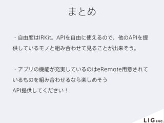 まとめ
・自由度はIRKit。APIを自由に使えるので、他のAPIを提
供しているモノと組み合わせて見ることが出来そう。
・アプリの機能が充実しているのはeRemote用意されて
いるものを組み合わせるなら楽しめそう
API提供してください！
 