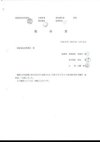 ■
 
ヽ 
 
 
・
健康福祉政策
健康福祉政策課長 様
Ъ
企画幹兼
課長補佐
課長補佐兼
総務係長il,.i
係 員
総務係 総 務係長
担 当係長
主 査
平成 27年 (2015年 )9月 18日
復 命 圭
日
(
室賀荘一￨￨ミ￨)
菅沼
山腰
機関の共同設置に係る打合せの用務のため、平成 27年 9月 17日 東京都 (厚生労働省 総
務省)へ 出張 しました。
その概要については、別紙のとお りです。
 