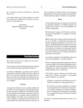 Martes 22 de diciembre de 2015 Gaceta Parlamentaria3
DE LA COMISIÓN DE EDUCACIÓN PÚBLICA Y SERVICIOS
EDUCATIVOS
A la reunión plenaria que tendrá verificativo el lunes
11 de enero, de las 16:00 a las 19:30 horas, en los sa-
lones C y D del edificio G.
Atentamente
Diputada Hortensia Aragón Castillo
Presidenta
Invitaciones
DEL CENTRO DE ESTUDIOS DE DERECHO E INVESTIGA-
CIONES PARLAMENTARIAS
A la maestría en derecho parlamentario que impartirá
la Universidad Autónoma del Estado de México.
La Cámara de Diputados, en términos del acuerdo de
la Junta de Coordinación Política del 30 de octubre de
2015 y del convenio específico de colaboración aca-
démica de fecha 9 de diciembre del mismo año, sus-
crito con la Universidad Autónoma del Estado de Mé-
xico (UAEM)
Convoca
A los diputados federales y a los servidores públicos de
la Cámara a cursar la maestría en derecho parlamenta-
rio que impartirá la UAEM, en la modalidad a distan-
cia, para 2 grupos de 20 alumnos cada uno; el primero,
para legisladores; y el segundo, para los referidos ser-
vidores públicos. En ambos casos, la duración será de
2 años, divididos en 4 periodos lectivos de 6 meses, los
cuales tendrán una carga horaria teórica y práctica, así
como el número de créditos acordes con el programa
aprobado por el Consejo Universitario de dicha institu-
ción de educación superior, conforme a las siguientes
Bases
I. Sólo podrán participar en el proceso de selección
los diputados federales a la LXIII Legislatura del
Congreso de la Unión y los servidores públicos de
Cámara de Diputados.
II. Se formarán 2 grupos, de 20 alumnos cada uno:
el primero, de diputados; y el segundo, de servido-
res públicos.
III. El primero de los grupos referidos deberá refle-
jar en lo posible la composición porcentual que
guarda cada grupo parlamentario. Para ello, el res-
pectivo coordinador deberá presentar ante la Secre-
taría General una lista de los candidatos a participar
en el proceso de admisión, sin menoscabo del trá-
mite individual que cada legislador deberá desaho-
gar ante las instancias y en los tiempos señalados en
la presente convocatoria.
Los espacios asignados a los diputados serán por sí
mismos intransferibles a servidores públicos.
IV. En el segundo grupo podrán participar todos los
servidores públicos de Cámara de Diputados intere-
sados. Quedará a cargo de la UAEM determinar las
candidaturas de mayor idoneidad en función del
puntaje obtenido en las evaluaciones.
V. En ambos casos, los alumnos que resulten acep-
tados por la UAEM y procedan a su inscripción
quedan obligados a lo siguiente:
a) Pagar la cantidad de 4 mil 496 pesos por con-
cepto de inscripción en cada periodo lectivo;
b) Concluir en el tiempo señalado en el progra-
ma correspondiente los créditos de la maestría o,
en su defecto, reintegrar a la Cámara de Diputa-
dos la cantidad que individualmente correspon-
da a la erogación total que ésta haya devengado
a la UAEM.
La maestría en derecho parlamentario contará con el
siguiente
 