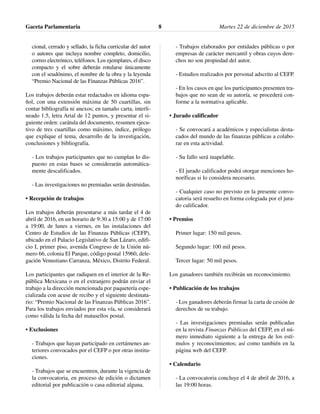 cional, cerrado y sellado, la ficha curricular del autor
o autores que incluya nombre completo, domicilio,
correo electrónico, teléfonos. Los ejemplares, el disco
compacto y el sobre deberán rotularse únicamente
con el seudónimo, el nombre de la obra y la leyenda
“Premio Nacional de las Finanzas Públicas 2016”.
Los trabajos deberán estar redactados en idioma espa-
ñol, con una extensión máxima de 50 cuartillas, sin
contar bibliografía ni anexos; en tamaño carta, interli-
neado 1.5, letra Arial de 12 puntos, y presentar el si-
guiente orden: carátula del documento, resumen ejecu-
tivo de tres cuartillas como máximo, índice, prólogo
que explique el tema, desarrollo de la investigación,
conclusiones y bibliografía.
- Los trabajos participantes que no cumplan lo dis-
puesto en estas bases se considerarán automática-
mente descalificados.
- Las investigaciones no premiadas serán destruidas.
• Recepción de trabajos
Los trabajos deberán presentarse a más tardar el 4 de
abril de 2016, en un horario de 9:30 a 15:00 y de 17:00
a 19:00, de lunes a viernes, en las instalaciones del
Centro de Estudios de las Finanzas Públicas (CEFP),
ubicado en el Palacio Legislativo de San Lázaro, edifi-
cio I, primer piso, avenida Congreso de la Unión nú-
mero 66, colonia El Parque, código postal 15960, dele-
gación Venustiano Carranza, México, Distrito Federal.
Los participantes que radiquen en el interior de la Re-
pública Mexicana o en el extranjero podrán enviar el
trabajo a la dirección mencionada por paquetería espe-
cializada con acuse de recibo y el siguiente destinata-
rio: “Premio Nacional de las Finanzas Públicas 2016”.
Para los trabajos enviados por esta vía, se considerará
como válida la fecha del matasellos postal.
• Exclusiones
- Trabajos que hayan participado en certámenes an-
teriores convocados por el CEFP o por otras institu-
ciones.
- Trabajos que se encuentren, durante la vigencia de
la convocatoria, en proceso de edición o dictamen
editorial por publicación o casa editorial alguna.
- Trabajos elaborados por entidades públicas o por
empresas de carácter mercantil y obras cuyos dere-
chos no son propiedad del autor.
- Estudios realizados por personal adscrito al CEFP.
- En los casos en que los participantes presenten tra-
bajos que no sean de su autoría, se procederá con-
forme a la normativa aplicable.
• Jurado calificador
- Se convocará a académicos y especialistas desta-
cados del mundo de las finanzas públicas a colabo-
rar en esta actividad.
- Su fallo será inapelable.
- El jurado calificador podrá otorgar menciones ho-
noríficas si lo considera necesario.
- Cualquier caso no previsto en la presente convo-
catoria será resuelto en forma colegiada por el jura-
do calificador.
• Premios
Primer lugar: 150 mil pesos.
Segundo lugar: 100 mil pesos.
Tercer lugar: 50 mil pesos.
Los ganadores también recibirán un reconocimiento.
• Publicación de los trabajos
- Los ganadores deberán firmar la carta de cesión de
derechos de su trabajo.
- Las investigaciones premiadas serán publicadas
en la revista Finanzas Públicas del CEFP, en el nú-
mero inmediato siguiente a la entrega de los estí-
mulos y reconocimientos; así como también en la
página web del CEFP.
• Calendario
- La convocatoria concluye el 4 de abril de 2016, a
las 19:00 horas.
Gaceta Parlamentaria Martes 22 de diciembre de 20158
 
