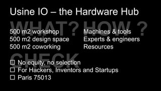 CHECK
HOW ?
Usine IO – the Hardware Hub
Machines & tools
Experts & engineers
Resources
WHAT?
 No equity, no selection
 For Hackers, Inventors and Startups
 Paris 75013
500 m2 workshop
500 m2 design space
500 m2 coworking
 