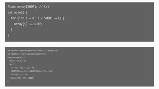 float array[5000]; // C++
int main() {
for (int i = 0; i < 5000; ++i) {
array[i] += 1.0f;
}
}
var buffer = new ArrayBuffer(32768); // JavaScript
var HEAPF32 = new Float32Array(buffer);
function main() {
var a = 0, b = 0;
do {
a = (8 + (b << 2)) | 0;
HEAPF32[a >> 2] = +HEAPF32[a >> 2] + 1.0;
b = (b + 1) | 0;
} while ((b | 0) < 5000);
}
 