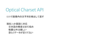Optical Charset API
OCRで画像内の文字列を検出して返す
現在21か国語に対応
日本語の精度はまだ低め
楷書以外は厳しい
恐らくデータが足りてない
 