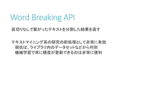 Word Breaking API
区切りなしで繋がったテキストを分割した結果を返す
テキストマイニング系の研究の前処理として非常に有効
現状は、ライブラリ内のデータセットなどから判別
機械学習で常に精度が更新できるのは非常に便利
 