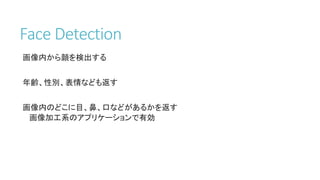 Face Detection
画像内から顔を検出する
年齢、性別、表情なども返す
画像内のどこに目、鼻、口などがあるかを返す
画像加工系のアプリケーションで有効
 