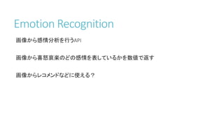 Emotion Recognition
画像から感情分析を行うAPI
画像から喜怒哀楽のどの感情を表しているかを数値で返す
画像からレコメンドなどに使える？
 