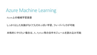 Azure Machine Learning
Azure上の機械学習基盤
しっかりとした知識がなくてもそれっぽい学習、フィードバックが可能
本格的にやりたい場合は、R、Python等の自作モジュールを読み込み可能
 