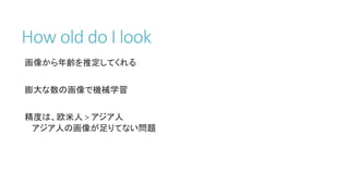 How old do I look
画像から年齢を推定してくれる
膨大な数の画像で機械学習
精度は、欧米人 > アジア人
アジア人の画像が足りてない問題
 