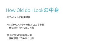 How Old do I Lookの中身
全てAPI として利用可能
API だからアプリへの組み込みも容易
全てJSON でやり取り可能
使えば使うだけ精度が向上
機械学習だから当たり前
 