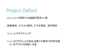 Project Oxford
Microsoft が提供する機械学習系API群
画像解析、テキスト解析、ビデオ解析、音声解析
Azure 上でホスティング
Azure のアカウントがあれば誰でも無料で利用可能
API のアクセス回数に注意
 