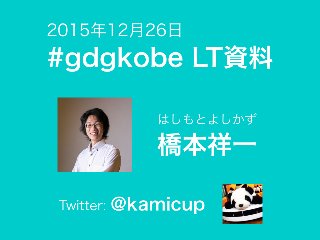 Twitter: @kamicup
はしもとよしかず
橋本祥一
#gdgkobe LT資料
2015年12月26日
 