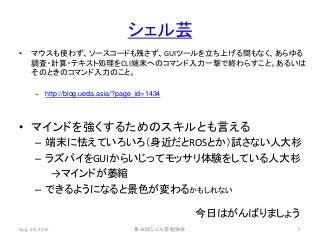 シェル芸
• マウスも使わず、ソースコードも残さず、GUIツールを立ち上げる間もなく、あらゆる
調査・計算・テキスト処理をCLI端末へのコマンド入力一撃で終わらすこと。あるいは
そのときのコマンド入力のこと。
– http://blog.ueda.asia/?page_id=1434
• マインドを強くするためのスキルとも言える
– 端末に怯えていろいろ（身近だとROSとか）試さない人大杉
– ラズパイをGUIからいじってモッサリ体験をしている人大杉
→マインドが萎縮
– できるようになると景色が変わるかもしれない
Aug. 29, 2015 第18回シェル芸勉強会 5
今日はがんばりましょう
 
