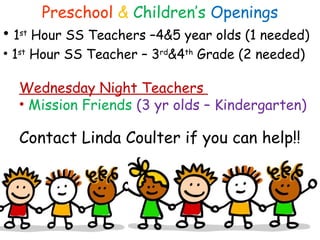 Preschool & Children’s Openings
• 1st
Hour SS Teachers –4&5 year olds (1 needed)
• 1st
Hour SS Teacher – 3rd
&4th
Grade (2 needed)
Wednesday Night Teachers
• Mission Friends (3 yr olds – Kindergarten)
Contact Linda Coulter if you can help!!
 